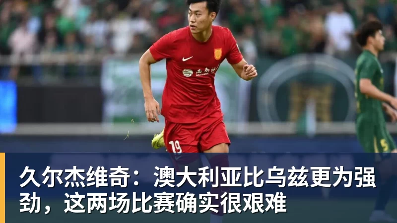 久尔杰维奇：澳大利亚比乌兹更为强劲，这两场比赛确实很艰难