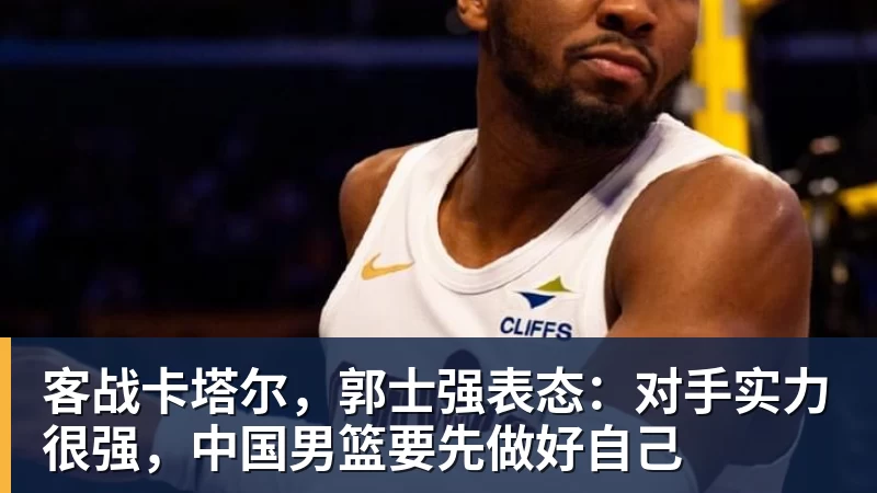 米兰体育客战卡塔尔，郭士强表态：对手实力很强，中国男篮要先做好自己