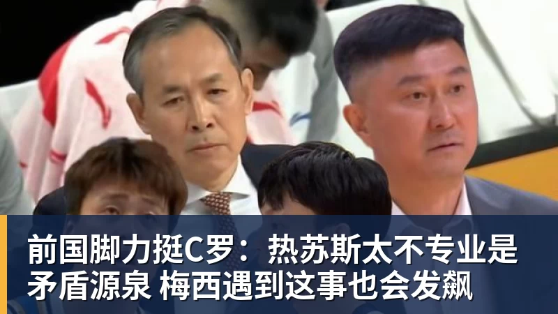 米兰体育前国脚力挺C罗：热苏斯太不专业是矛盾源泉 梅西遇到这事也会发飙