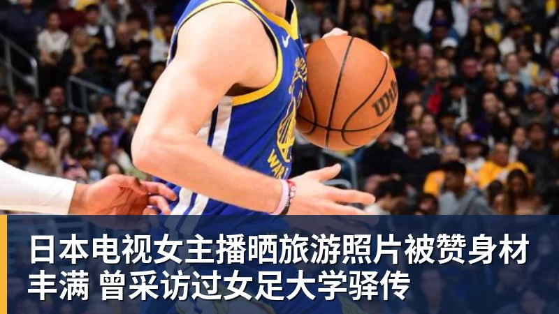 米兰体育日本电视女主播晒旅游照片被赞身材丰满 曾采访过女足大学驿传