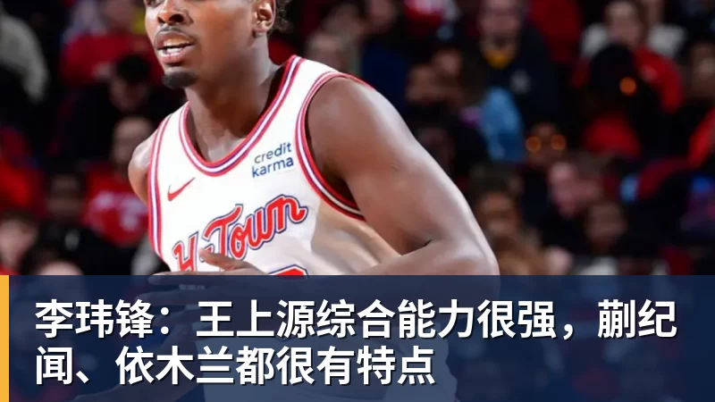 米兰体育李玮锋：王上源综合能力很强，蒯纪闻、依木兰都很有特点
